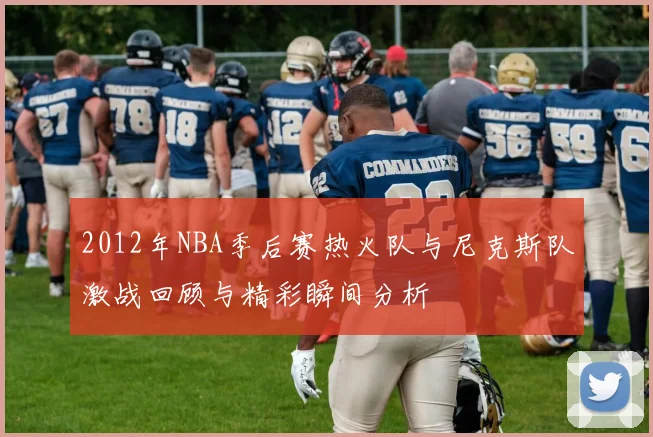 2012年NBA季后赛热火队与尼克斯队激战回顾与精彩瞬间分析