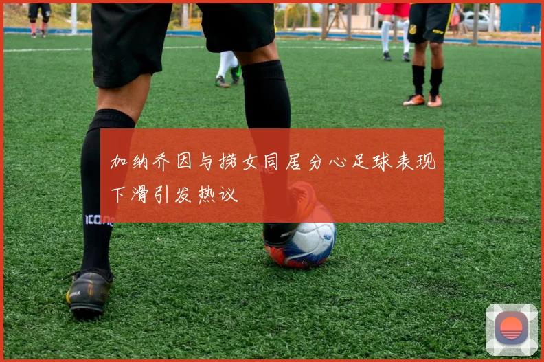 加纳乔因与捞女同居分心足球表现下滑引发热议