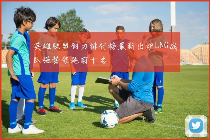 英雄联盟耐力排行榜最新出炉LNG战队强势领跑前十名