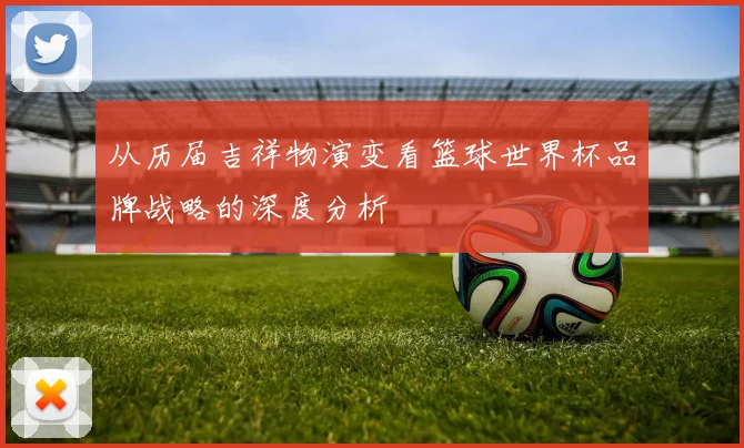 从历届吉祥物演变看篮球世界杯品牌战略的深度分析