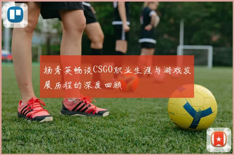 杨秀英畅谈CSGO职业生涯与游戏发展历程的深度回顾