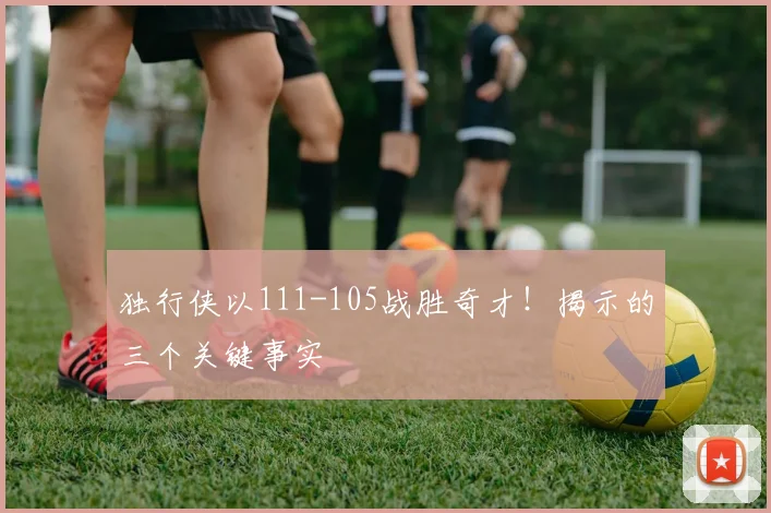 独行侠以111-105战胜奇才！揭示的三个关键事实